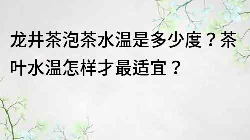 龍井茶泡茶水溫是多少度？茶葉水溫怎樣才最適宜？
