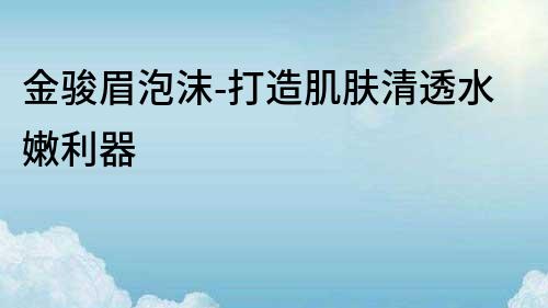 金駿眉泡沫-打造肌膚清透水嫩利器