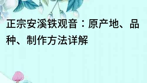 正宗安溪鐵觀音：原產(chǎn)地、品種、制作方法詳解