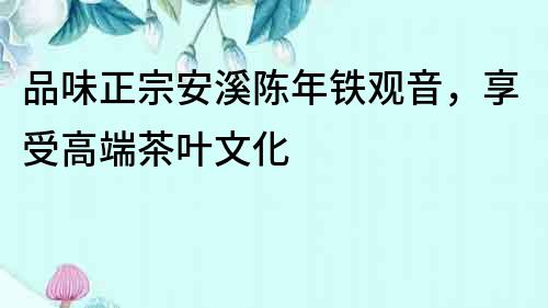 品味正宗安溪陳年鐵觀音，享受高端茶葉文化