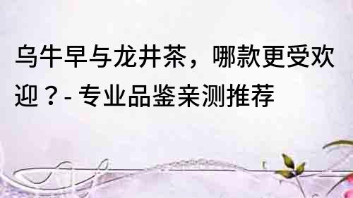 烏牛早與龍井茶，哪款更受歡迎？- 專業品鑒親測推薦