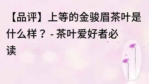 【品評(píng)】上等的金駿眉茶葉是什么樣？ - 茶葉愛好者必讀