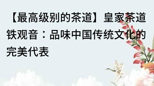 【最高級(jí)別的茶道】皇家茶道鐵觀音：品味中國(guó)傳統(tǒng)文化的完美代表