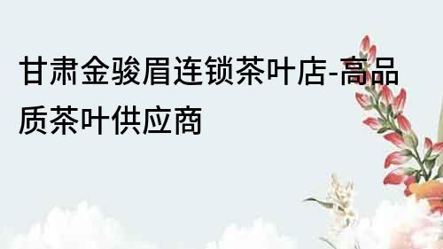 甘肅金駿眉連鎖茶葉店-高品質(zhì)茶葉供應(yīng)商
