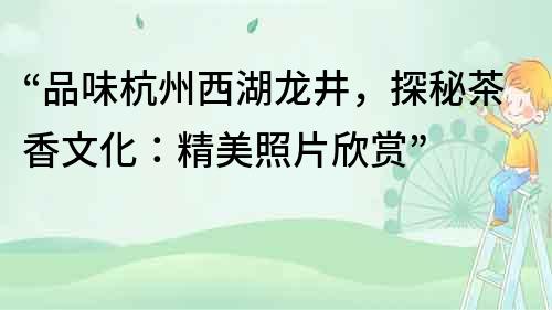 “品味杭州西湖龍井，探秘茶香文化：精美照片欣賞”