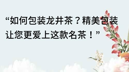 “如何包裝龍井茶？精美包裝讓您更愛上這款名茶！”