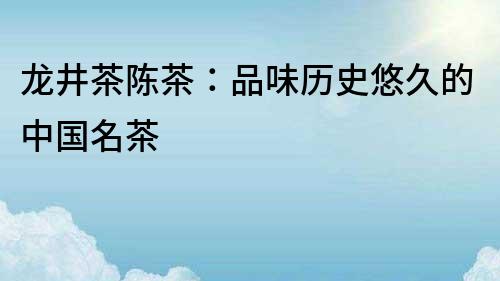 龍井茶陳茶：品味歷史悠久的中國(guó)名茶