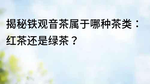 揭秘鐵觀音茶屬于哪種茶類：紅茶還是綠茶？