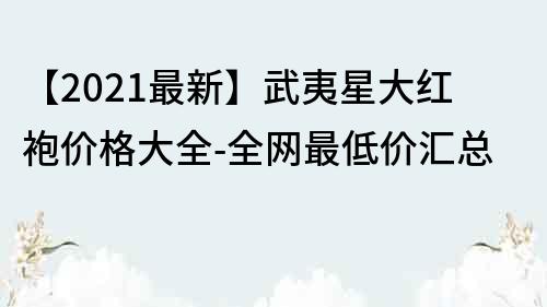 【2021最新】武夷星大紅袍價格大全-全網最低價匯總