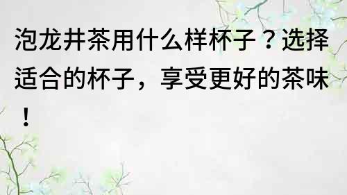 泡龍井茶用什么樣杯子？選擇適合的杯子，享受更好的茶味！
