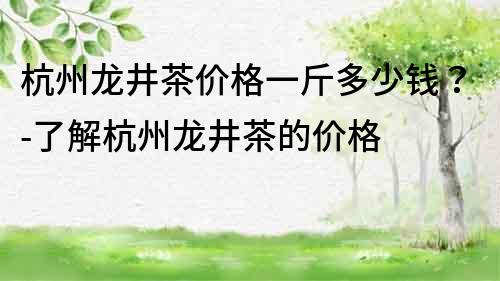 杭州龍井茶價格一斤多少錢？-了解杭州龍井茶的價格