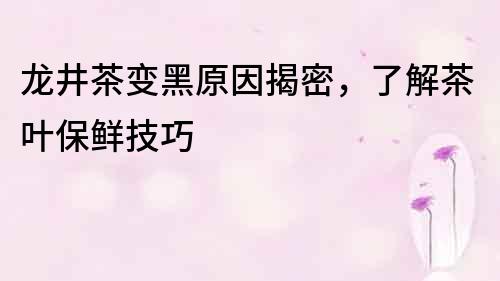 龍井茶變黑原因揭密，了解茶葉保鮮技巧