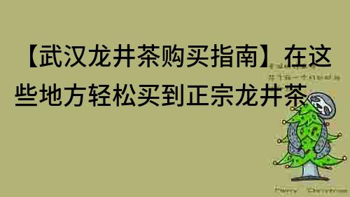 【武漢龍井茶購買指南】在這些地方輕松買到正宗龍井茶