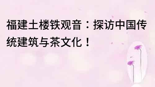 福建土樓鐵觀音：探訪中國傳統(tǒng)建筑與茶文化！