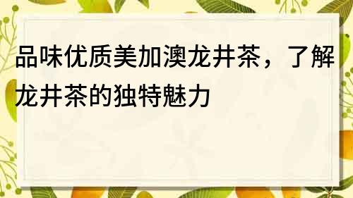品味優(yōu)質(zhì)美加澳龍井茶，了解龍井茶的獨(dú)特魅力