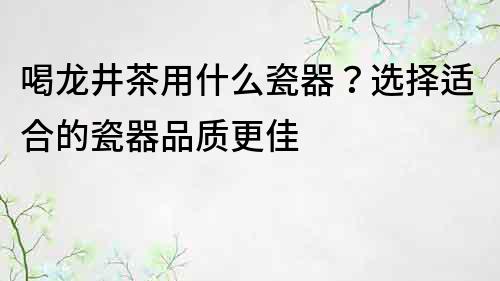 喝龍井茶用什么瓷器？選擇適合的瓷器品質(zhì)更佳