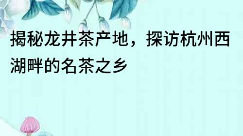 揭秘龍井茶產地，探訪杭州西湖畔的名茶之鄉