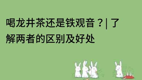 喝龍井茶還是鐵觀音？| 了解兩者的區別及好處