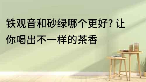 鐵觀音和砂綠哪個更好? 讓你喝出不一樣的茶香