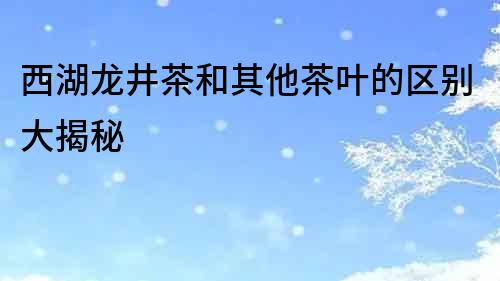 西湖龍井茶和其他茶葉的區別大揭秘