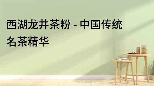 西湖龍井茶粉 - 中國傳統(tǒng)名茶精華