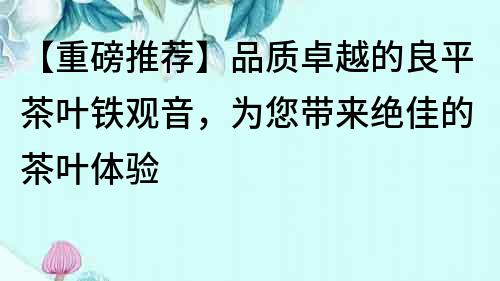 【重磅推薦】品質卓越的良平茶葉鐵觀音，為您帶來絕佳的茶葉體驗