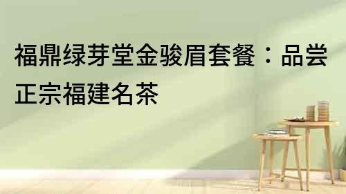 福鼎綠芽堂金駿眉套餐：品嘗正宗福建名茶