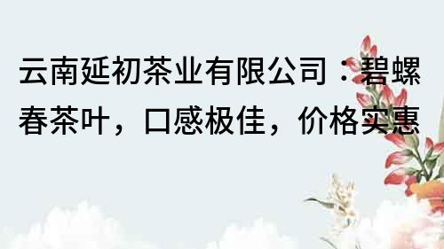 云南延初茶業有限公司：碧螺春茶葉，口感極佳，價格實惠
