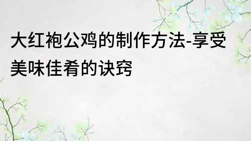大紅袍公雞的制作方法-享受美味佳肴的訣竅