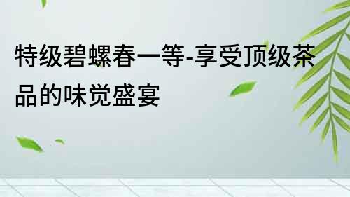 特級碧螺春一等-享受頂級茶品的味覺盛宴