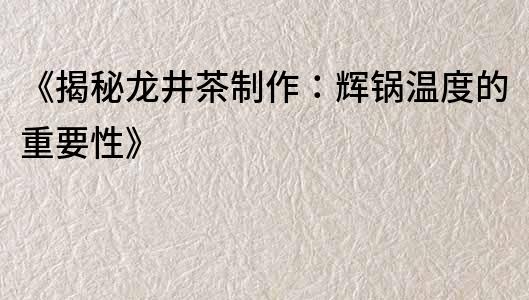 《揭秘龍井茶制作：輝鍋溫度的重要性》