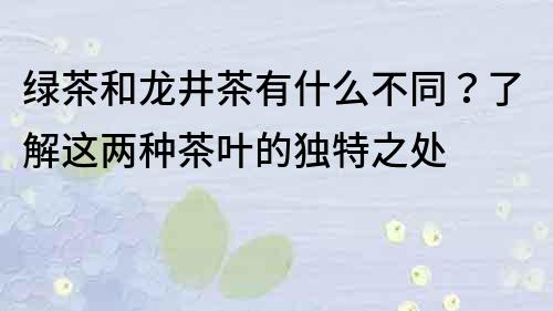 綠茶和龍井茶有什么不同？了解這兩種茶葉的獨特之處