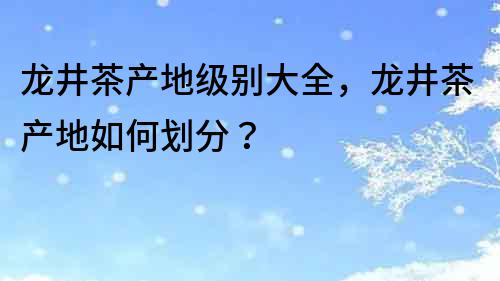龍井茶產地級別大全，龍井茶產地如何劃分？