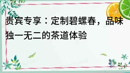 貴賓專享：定制碧螺春，品味獨一無二的茶道體驗