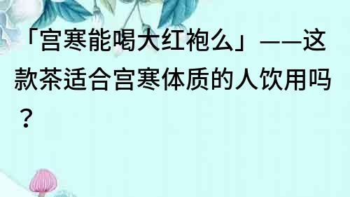 「宮寒能喝大紅袍么」——這款茶適合宮寒體質(zhì)的人飲用嗎？