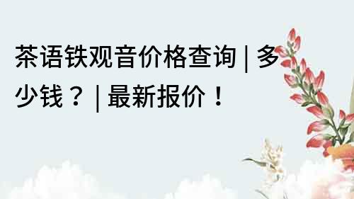 茶語鐵觀音價(jià)格查詢 | 多少錢？ | 最新報(bào)價(jià)！