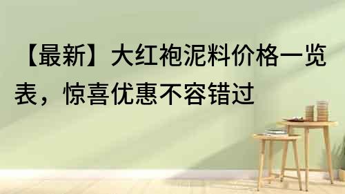【最新】大紅袍泥料價格一覽表，驚喜優惠不容錯過