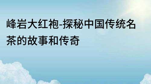 峰巖大紅袍-探秘中國傳統名茶的故事和傳奇