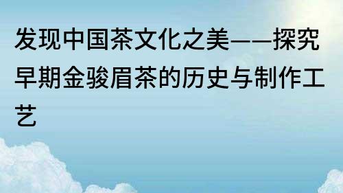 發(fā)現(xiàn)中國茶文化之美——探究早期金駿眉茶的歷史與制作工藝