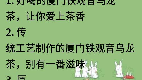 1. 好喝的廈門鐵觀音烏龍茶，讓你愛上茶香
2. 傳統工藝制作的廈門鐵觀音烏龍茶，別有一番滋味
3. 廈門鐵觀音烏龍茶，品味島城的茶文化
4. 來一杯正宗的廈門鐵觀音烏龍茶，感受獨特的茶香
5. 廈門鐵觀音烏龍茶，讓你享受茶香四溢的口感
6. 了解廈門鐵觀音烏龍茶的歷史與文化，品味茶香的魅力
7. 廈門鐵觀音烏龍茶，選自優質茶園，品質保證
8. 廈門鐵觀音烏龍茶，賞味香氣濃郁，回味悠長
9. 廈門鐵觀音烏龍茶，口感清新，茶香怡人
10. 珍藏廈門鐵觀音烏龍茶，品味茶香的藝術之美