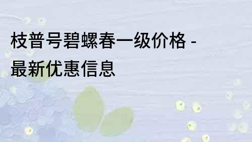 枝普號(hào)碧螺春一級(jí)價(jià)格 - 最新優(yōu)惠信息