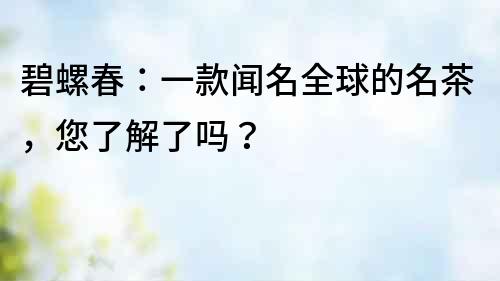 碧螺春：一款聞名全球的名茶，您了解了嗎？