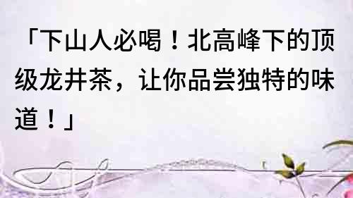 「下山人必喝！北高峰下的頂級龍井茶，讓你品嘗獨特的味道！」