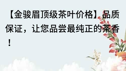【金駿眉頂級茶葉價格】品質保證，讓您品嘗最純正的茶香！