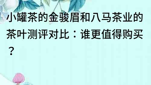 小罐茶的金駿眉和八馬茶業(yè)的茶葉測評對比：誰更值得購買？