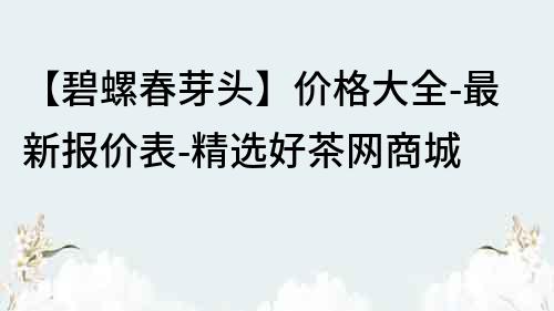 【碧螺春芽頭】價格大全-最新報價表-精選好茶網商城