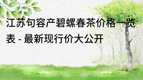 江蘇句容產(chǎn)碧螺春茶價(jià)格一覽表 - 最新現(xiàn)行價(jià)大公開