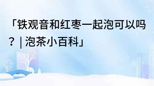 「鐵觀音和紅棗一起泡可以嗎？ | 泡茶小百科」