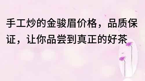 手工炒的金駿眉價格，品質保證，讓你品嘗到真正的好茶