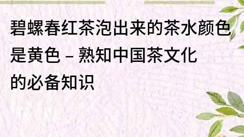 碧螺春紅茶泡出來的茶水顏色是黃色 – 熟知中國茶文化的必備知識(shí)
